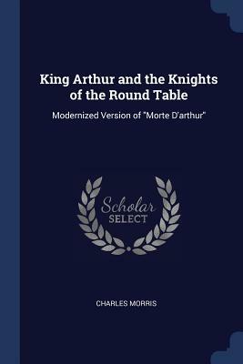 King Arthur and the Knights of the Round Table: Modernized Version of Morte d'Arthur by Charles Morris