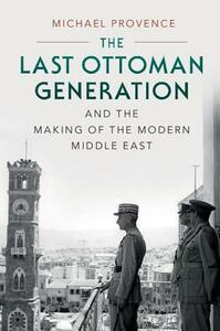The Last Ottoman Generation and the Making of the Modern Middle East by Michael Provence