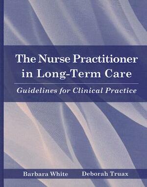 The Nurse Practitioner in Long-Term Care: Guidelines for Clinical Practice by Barbara White, Deborah Truax