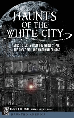 Haunts of the White City: Ghost Stories from the World's Fair, the Great Fire and Victorian Chicago by Ursula Bielski