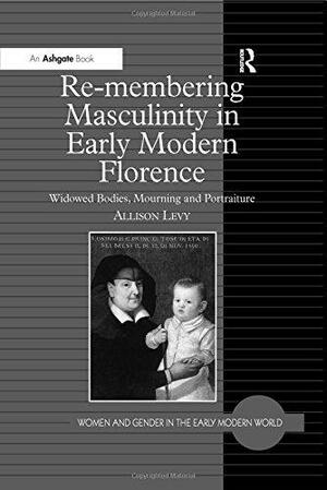 Re-membering Masculinity in Early Modern Florence: Widowed Bodies, Mourning and Portraiture by Allison Levy