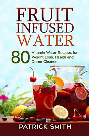 Fruit Infused Water - 80 Vitamin Water Recipes for Weight Loss, Health and Detox Cleanse by Patrick Smith
