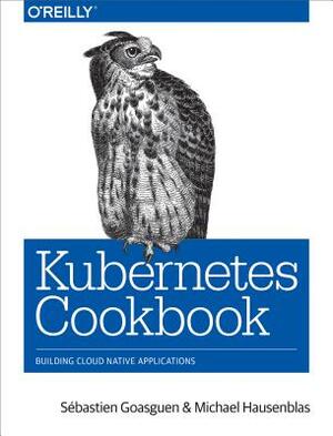 Kubernetes Cookbook: Building Cloud Native Applications by S. Goasguen, Michael Hausenblas