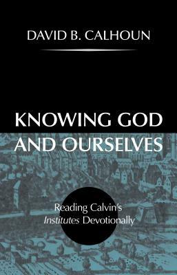 Knowing God and Ourselves: Reading Calvin's Institutes Devotionally by David Calhoun