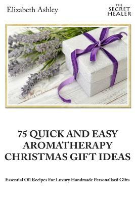 75 Quick and Easy Aromatherapy Christmas Gifts Ideas: Essential Oil Recipes For Handmade Personalised Gifts by Elizabeth Ashley