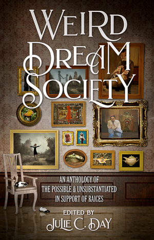 Weird Dream Society: An Anthology of the Possible & Unsubstantiated in Support of RAICES by Sarah Read, Michael J. DeLuca, Matthew Kressel, Julie C. Day, Karen Bovenmyer, Nin Harris, Jordan Kurella, A.T. Greenblatt, James Patrick Kelly, Sofia Samatar, Carina Bissett, Kathrin Köhler, Gemma Files, Nathan Ballingrud, Christopher Brown, Steve Toase, Chip Houser, Marianne Kirby, Emily Cataneo, Bonnie Jo Stufflebeam, Gregory Norman Bossert, A.C. Wise, Premee Mohamed