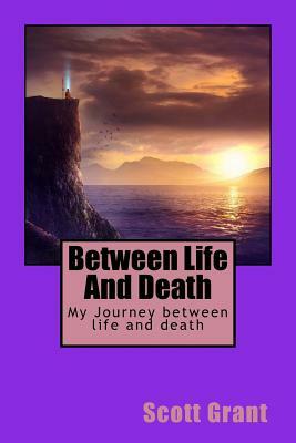 Between Life and Death: My Journey Between Life and Death by Scott Grant