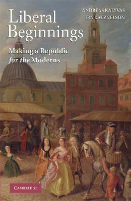 Liberal Beginnings: Making a Republic for the Moderns by Andreas Kalyvas, Ira Katznelson