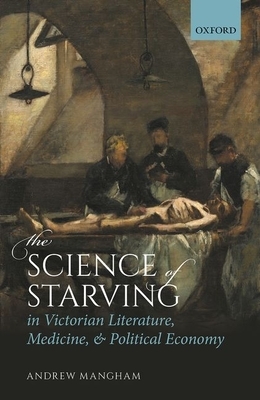 The Science of Starving in Victorian Literature, Medicine, and Political Economy by Andrew Mangham