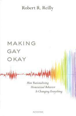 Making Gay Okay: How Rationalizing Homosexual Behavior Is Changing Everything by Robert R. Reilly