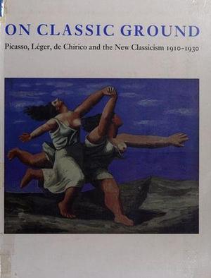 On Classic Ground: Picasso, Léger, de Chirico and the New Classicism, 1910-1930 by Elizabeth Cowling, Jennifer Mundy