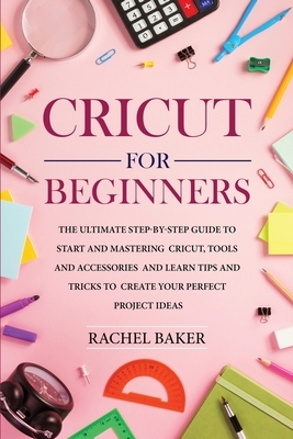 Cricut for Beginners: The Ultimate Step-by-Step Guide To Start and Mastering Cricut, Tools and Accessories and Learn Tips and Tricks to Crea by Rachel Baker