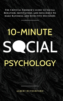 10-Minute Social Psychology: The Critical Thinker's Guide to Social Behavior, Motivation, and Influence To Make Rational and Effective Decisions by Albert Rutherford