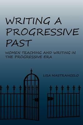 Writing a Progressive Past: Women Teaching and Writing in the Progressive Era by Lisa Mastrangelo
