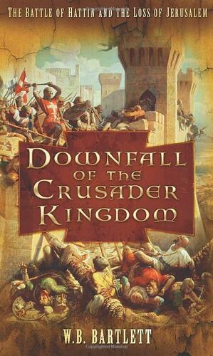 Downfall of the Crusader Kingdom: The Battle of Hattin and the Loss of Jerusalem by W.B. Bartlett