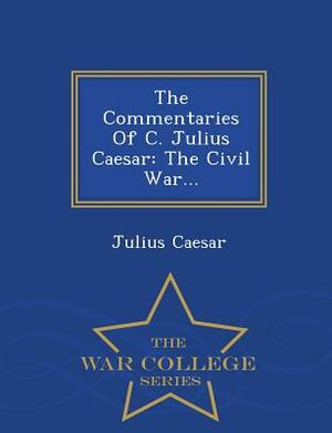 The Commentaries of C. Julius Caesar: The Civil War... - War College Series by Julius Caesar