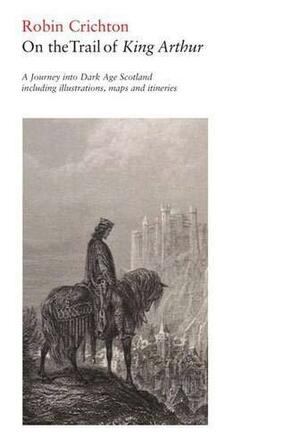 On the Trail of King Arthur: A Journey Into Dark Age Scotland Including Illustrations Maps and Itineraries by Robin Crichton