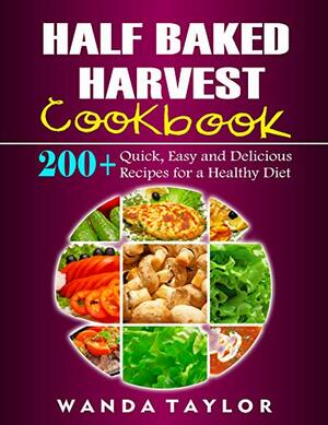 Half Baked Harvest Cookbook: 200+ Quick, Easy and Delicious Recipes for a Healthy Diet by Wanda Taylor