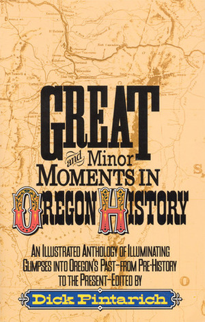 Great and Minor Moments in Oregon History: An Illustrated Anthology of Illuminating Glimpses into Oregon's Past — From Prehistory to the Present by Dick Pintarich