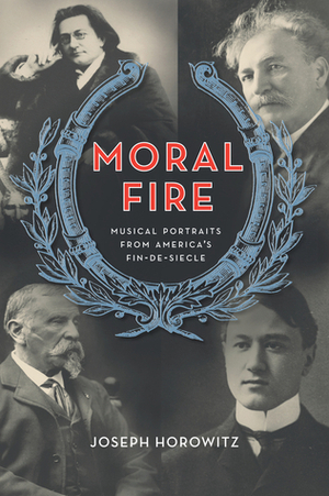 Moral Fire: Musical Portraits from America's Fin-de-Siecle by Joseph Horowitz