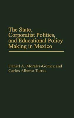 The State, Corporatist Politics, and Educational Policy Making in Mexico by Carlos Alberto Torres, Daniel A. Morales Gomez