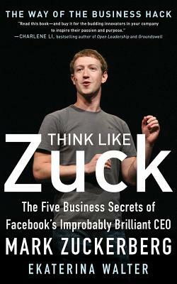 Think Like Zuck: The Five Business Secrets of Facebook's Improbably Brilliant CEO Mark Zuckerberg by Ekaterina Walter