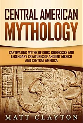 Central American Mythology: Captivating Myths of Gods, Goddesses, and Legendary Creatures of Ancient Mexico and Central America by Matt Clayton