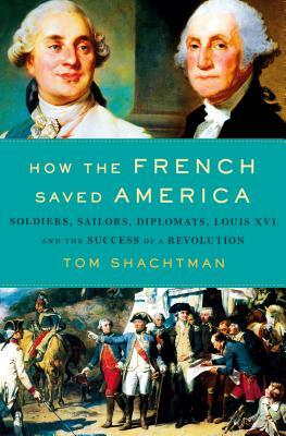 How the French Saved America: Soldiers, Sailors, Diplomats, Louis XVI, and the Success of a Revolution by Tom Shachtman