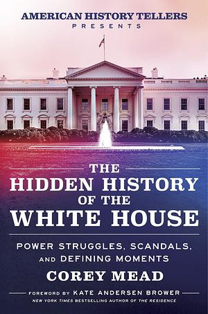 The Hidden History of the White House: Power Struggles, Scandals, and Unforgettable Moments in American History by Corey Mead