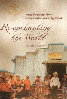 Re-Enchanting the World: Maya Protestantism in the Guatemalan Highlands by C. Mathews Samson