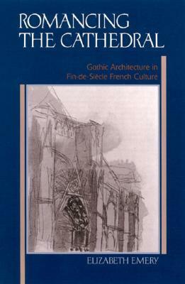 Romancing the Cathedral: Gothic Architecture in Fin-De-Siecle French Culture by Elizabeth Emery