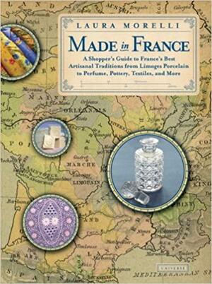 Made In France: A Shopper's Guide to France's Best Artisanal Traditions from Limoges Porcelain to Perfume, Pottery, Textiles and More by Laura Morelli