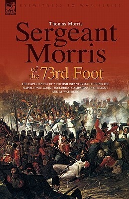Sergeant Morris of the 73rd Foot: The Experiences of a British Infantryman During the Napoleonic Wars-Including Campaigns in Germany and at Waterloo by Thomas Morris