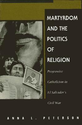 Martyrdom and the Politics of Religion: Progressive Catholicism in El Salvador's Civil War by Anna L. Peterson