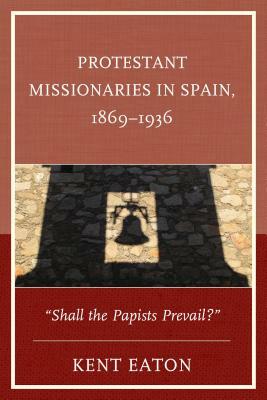 Protestant Missionaries in Spain, 1869-1936: Shall the Papists Prevail? by Kent Eaton