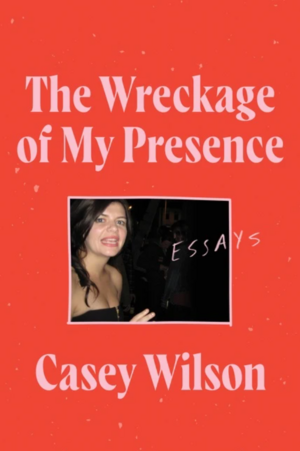 The Wreckage of My Presence: Essays by Casey Wilson