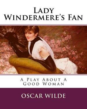 Lady Windermere's Fan: A Play About A Good Woman by Oscar Wilde