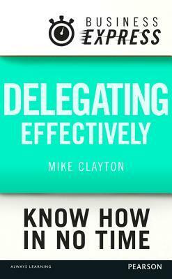 Business Express: Delegating Effectively: Develop a Simple and Practical Process for Delegating Successfully by Mike Clayton