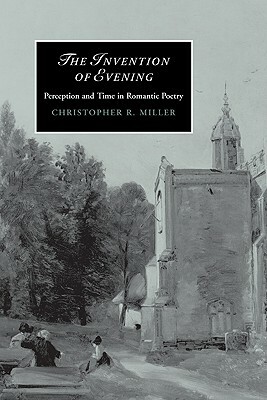 The Invention of Evening: Perception and Time in Romantic Poetry by Christopher R. Miller