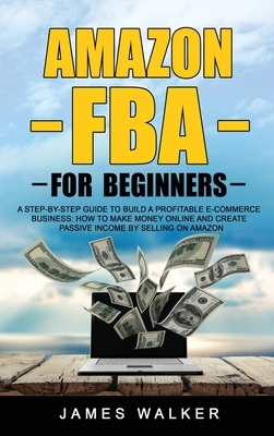 Amazon FBA for Beginners: A Step-by-Step Guide to Build a Profitable E-Commerce Business: How to Make Money Online and Create Passive Income by by James Walker