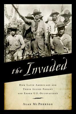 The Invaded: How Latin Americans and Their Allies Fought and Ended U.S. Occupations by Alan McPherson