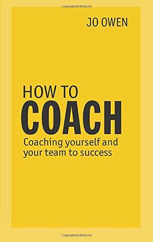 How to Coach: Coaching Yourself and Your Team for Performance. Jo Owen by Jo Owen