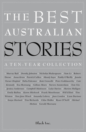 The Best Australian Stories: A Ten-Year Collection by Ryan O’Neill, Dorothy Johnston, Emily Ballou, Joan London, Cate Kennedy, Luke Davies, Liam Davison, Anna Krien, Kate Grenville, Peter Goldsworthy, Gillian Mears, Sonya Hartnett, Marion Halligan, Murray Bail, Frank Moorhouse, Patrick Cullen, Jessica Anderson, Black Inc., Tara June Winch, Steven Amsterdam, Nam Le, Janette Turner Hospital, Mandy Sayer, Tim Winton, Campbell Mattinson, Michael Meehan, Nicholas Shakespeare, Tim Richards, Amanda Lohrey, Eva Hornung, Robert Drewe, Delia Falconer, Gerald Murnane, Will Elliott, Chloe Walker, Paddy O’Reilly, Karen Hitchcock, Tom Cho