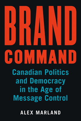 Brand Command: Canadian Politics and Democracy in the Age of Message Control by Alex Marland