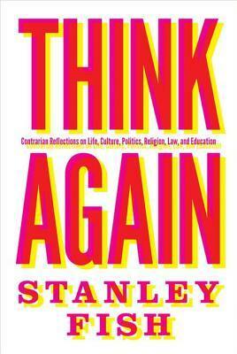Think Again: Contrarian Reflections on Life, Culture, Politics, Religion, Law, and Education by Stanley Fish