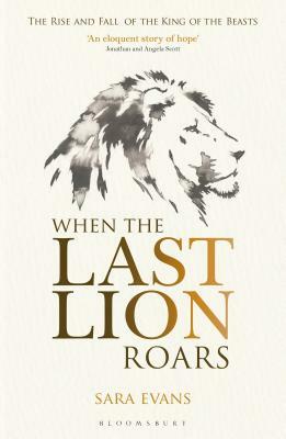 When the Last Lion Roars: The Rise and Fall of the King of Beasts by Sara Evans