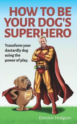 How to Be Your Dog's Superhero: Transform Your Dastardly Dog Using the Power of Play by Dominic Hodgson