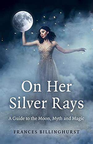 On Her Silver Rays: A Guide to the Moon, Myth and Magic  by Frances Billinghurst
