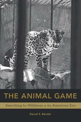 The Animal Game: Searching for Wildness at the American Zoo by Daniel E Bender