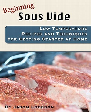 Beginning Sous Vide: Low Temperature Recipes and Techniques for Getting Started at Home by Jason Logsdon